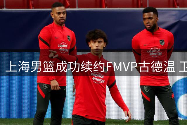 上海男篮成功续约FMVP古德温 卫冕之旅再添强援