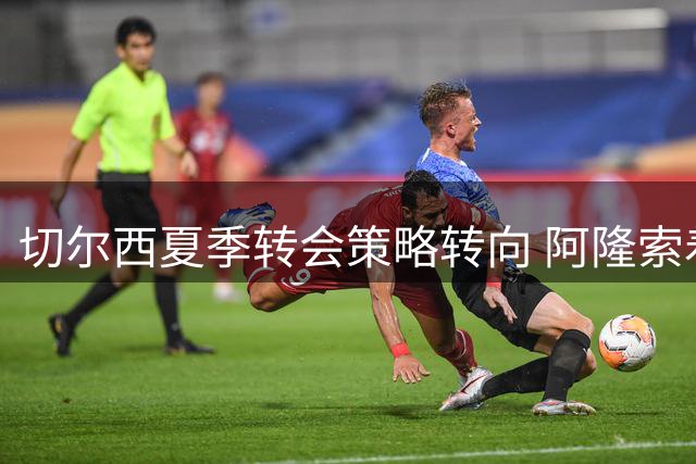 切尔西夏季转会策略转向 阿隆索着力提升球队稳定性