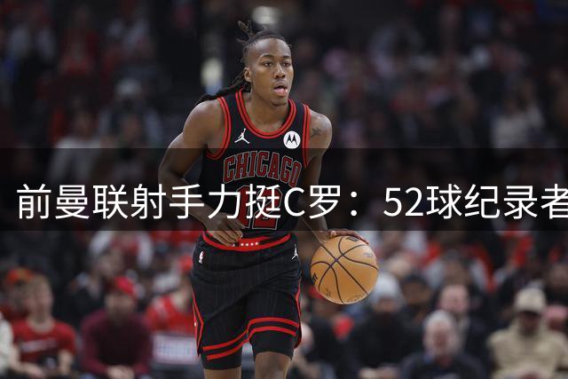 前曼联射手力挺C罗：52球纪录者称竞争非傲慢