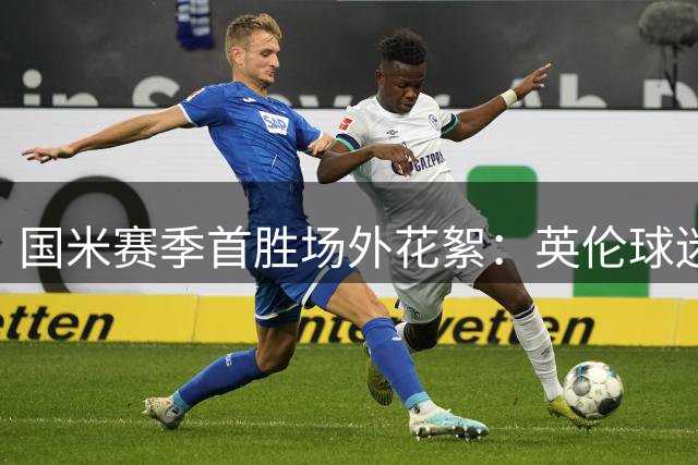 国米赛季首胜场外花絮：英伦球迷助威 新球场选址曝光