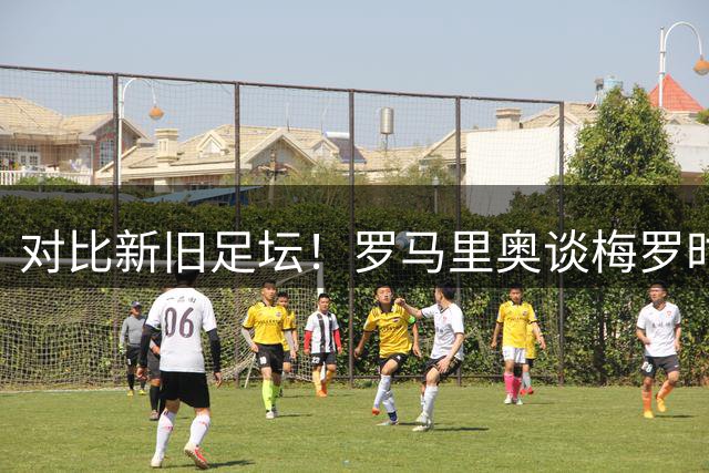 对比新旧足坛！罗马里奥谈梅罗时代：怀念大罗、小罗式纯粹的足球艺术
