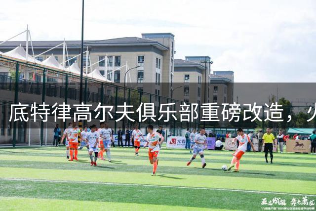 底特律高尔夫俱乐部重磅改造，火箭精英赛迎来全新挑战