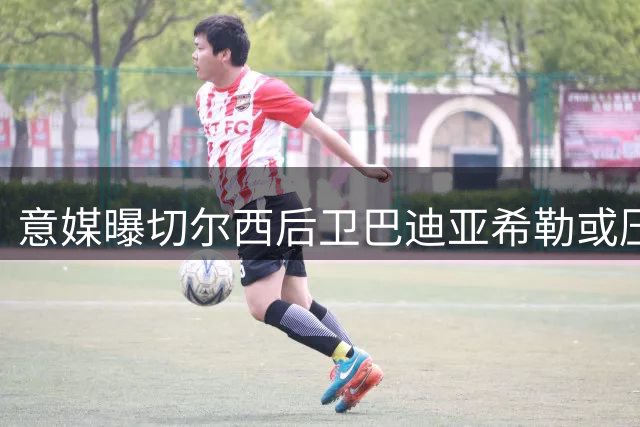 意媒曝切尔西后卫巴迪亚希勒或压哨租借 那不勒斯启动B计划锁定马赛铁卫
