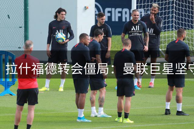 拉什福德转会僵局：曼联巨星坚守欧冠豪门梦