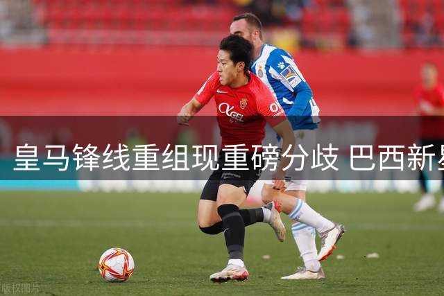 皇马锋线重组现重磅分歧 巴西新星恩德里克或转投英超豪门