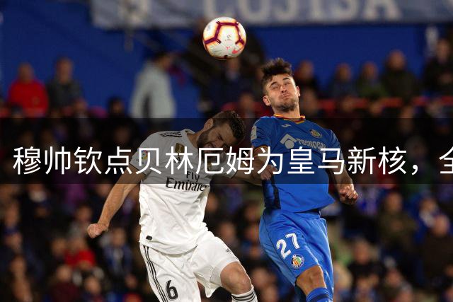 穆帅钦点贝林厄姆为皇马新核，全能中场堪比兰帕德