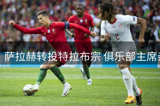 萨拉赫转投特拉布宗 俱乐部主席亲述转会详情