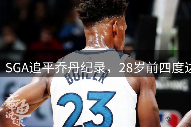 SGA追平乔丹纪录，28岁前四度达成30+得分60%命中率